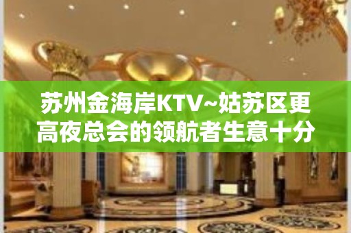 苏州金海岸KTV~姑苏区更高夜总会的领航者生意十分火爆