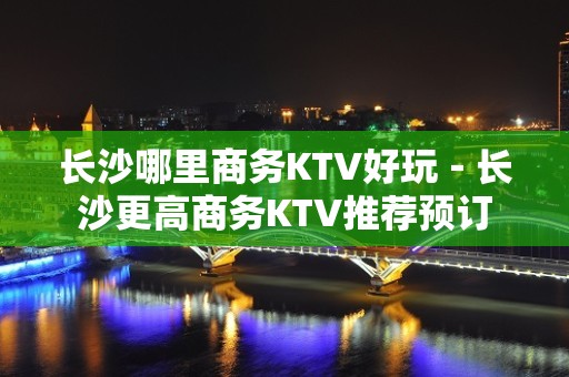 长沙哪里商务KTV好玩－长沙更高商务KTV推荐预订