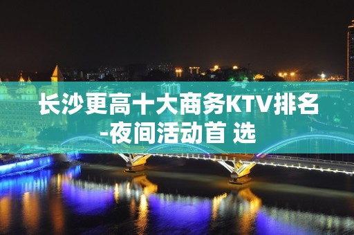 长沙更高十大商务KTV排名-夜间活动首 选