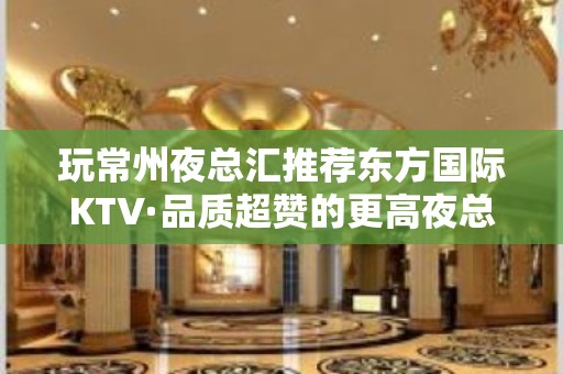 玩常州夜总汇推荐东方国际KTV·品质超赞的更高夜总汇