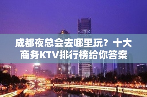 成都夜总会去哪里玩？十大商务KTV排行榜给你答案