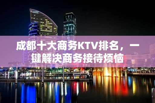 成都十大商务KTV排名，一键解决商务接待烦恼