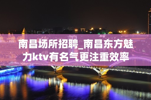 南昌﻿场所招聘_南昌﻿东方魅力ktv有名气更注重效率