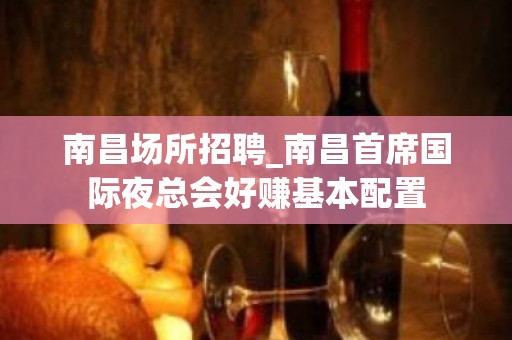 南昌﻿场所招聘_南昌﻿首席国际夜总会好赚基本配置