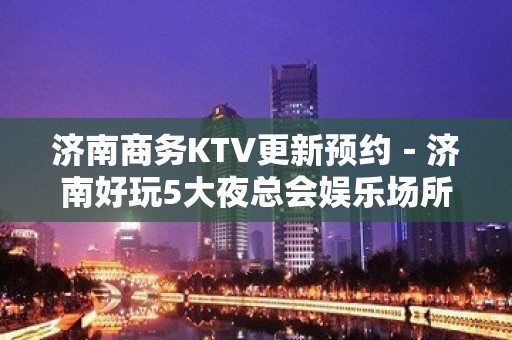 济南商务KTV更新预约－济南好玩5大夜总会娱乐场所