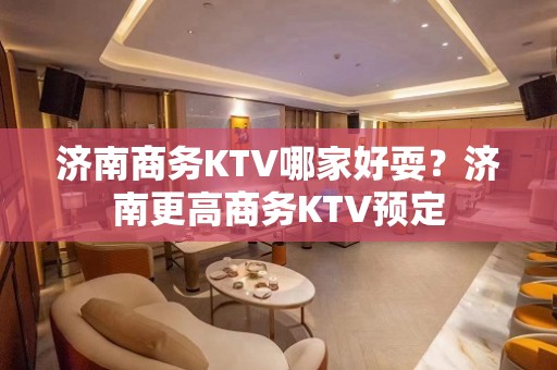 济南商务KTV哪家好耍？济南更高商务KTV预定