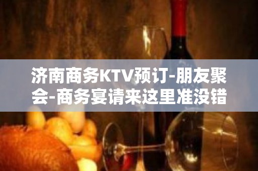 济南商务KTV预订-朋友聚会-商务宴请来这里准没错