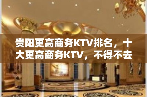 贵阳更高商务KTV排名，十大更高商务KTV，不得不去