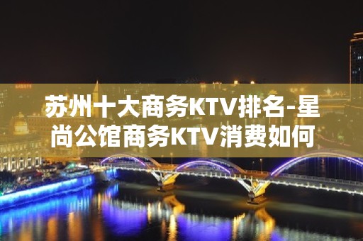 苏州十大商务KTV排名-星尚公馆商务KTV消费如何