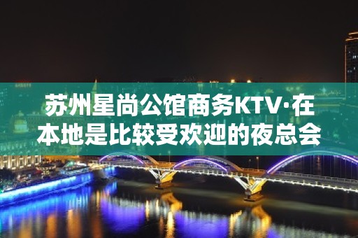 苏州星尚公馆商务KTV·在本地是比较受欢迎的夜总会之一