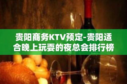 贵阳商务KTV预定-贵阳适合晚上玩耍的夜总会排行榜