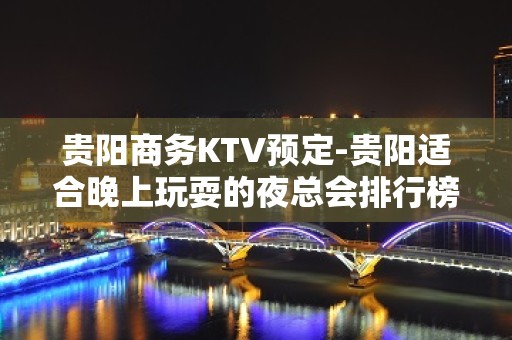 贵阳商务KTV预定-贵阳适合晚上玩耍的夜总会排行榜