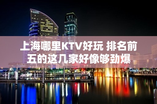 上海哪里KTV好玩 排名前五的这几家好像够劲爆