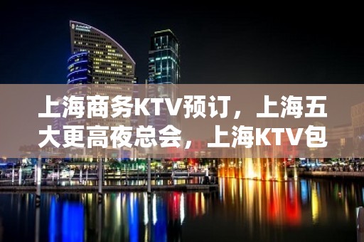 上海商务KTV预订，上海五大更高夜总会，上海KTV包厢预订