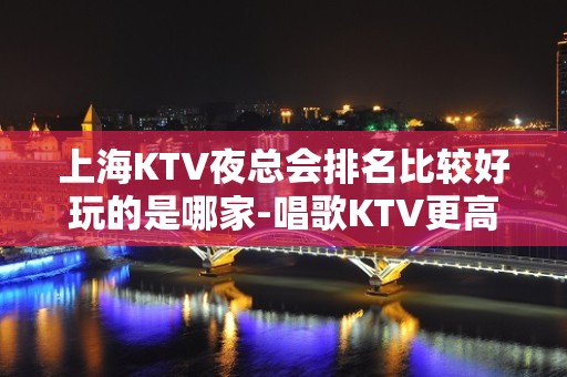 上海KTV夜总会排名比较好玩的是哪家-唱歌KTV更高预定