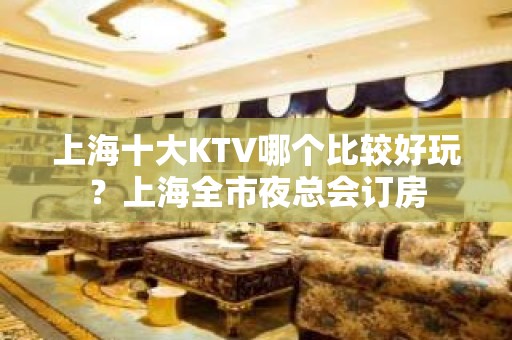 上海十大KTV哪个比较好玩？上海全市夜总会订房