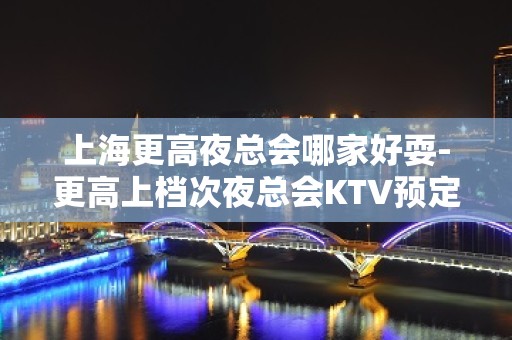 上海更高夜总会哪家好耍-更高上档次夜总会KTV预定