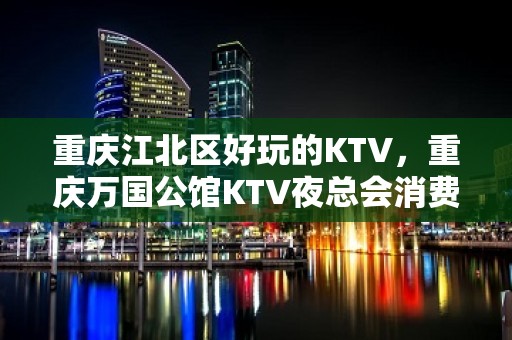 重庆江北区好玩的KTV，重庆万国公馆KTV夜总会消费一览