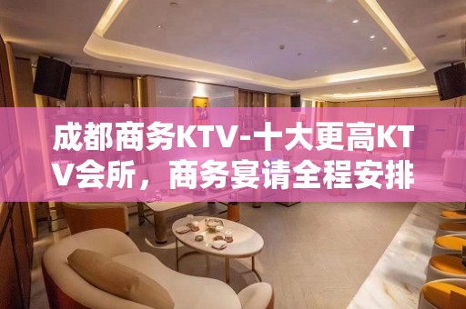 成都商务KTV-十大更高KTV会所，商务宴请全程安排！