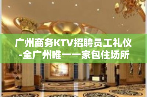 广州商务KTV招聘员工礼仪-全广州唯一一家包住场所