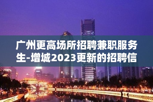 广州更高场所招聘兼职服务生-增城2023更新的招聘信息请您检阅