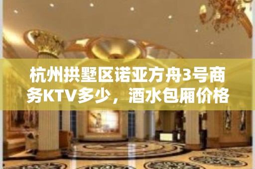 杭州拱墅区诺亚方舟3号商务KTV多少，酒水包厢价格。