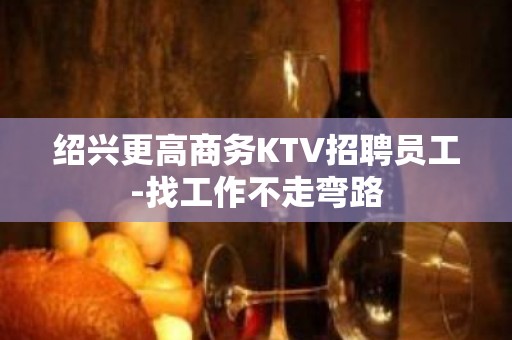 绍兴更高商务KTV招聘员工-找工作不走弯路