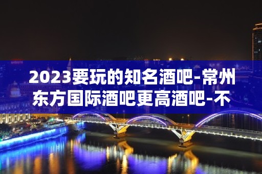 2023要玩的知名酒吧-常州东方国际酒吧更高酒吧-不错