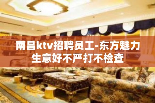 南昌ktv招聘员工-东方魅力生意好不严打不检查