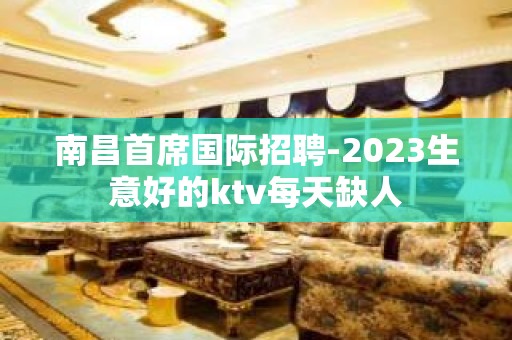 南昌首席国际招聘-2023生意好的ktv每天缺人