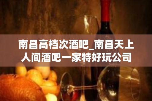 南昌高档次酒吧_南昌天上人间酒吧一家特好玩公司