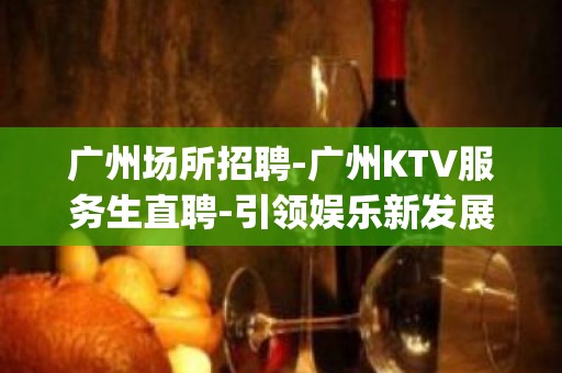 广州场所招聘-广州KTV服务生直聘-引领娱乐新发展(认准文哥)