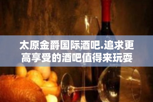 太原金爵国际酒吧.追求更高享受的酒吧值得来玩耍