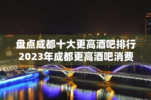 盘点成都十大更高酒吧排行2023年成都更高酒吧消费