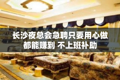 长沙夜总会急聘只要用心做都能赚到 不上班补助