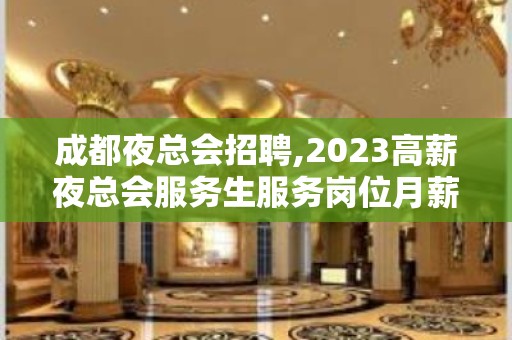 成都夜总会招聘,2023高薪夜总会服务生服务岗位月薪数万上不封顶