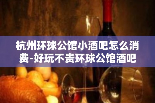 杭州环球公馆小酒吧怎么消费-好玩不贵环球公馆酒吧。