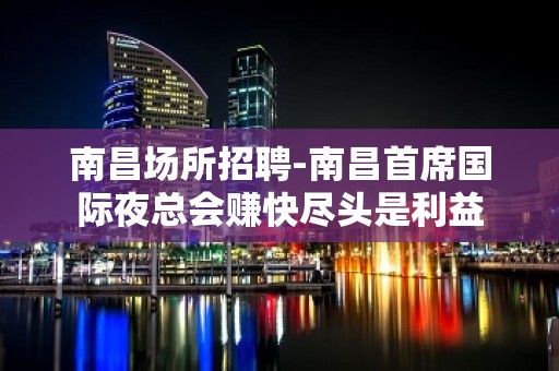 南昌﻿场所招聘-南昌﻿首席国际夜总会赚快尽头是利益