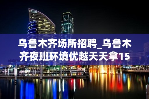 乌鲁木齐场所招聘_乌鲁木齐夜班环境优越天天拿15