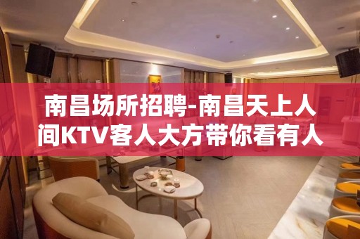 南昌﻿场所招聘-南昌﻿天上人间KTV客人大方带你看有人