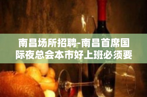 南昌﻿场所招聘-南昌﻿首席国际夜总会本市好上班必须要来争取