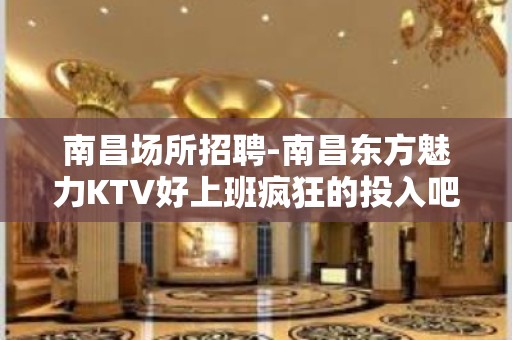 南昌﻿场所招聘-南昌﻿东方魅力KTV好上班疯狂的投入吧