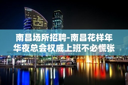 南昌﻿场所招聘-南昌﻿花样年华夜总会权威上班不必慌张