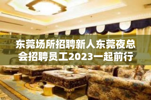 东莞场所招聘新人东莞夜总会招聘员工2023一起前行