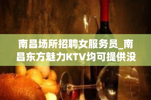 南昌场所招聘女服务员_南昌东方魅力KTV均可提供没有白板