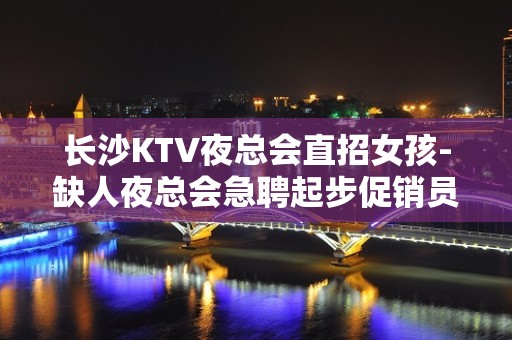 长沙KTV夜总会直招女孩-缺人夜总会急聘起步促销员