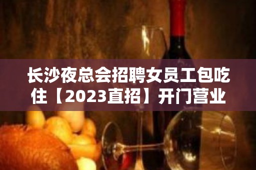 长沙夜总会招聘女员工包吃住【2023直招】开门营业中