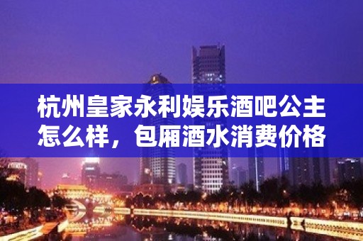 杭州皇家永利娱乐酒吧公主怎么样，包厢酒水消费价格表。