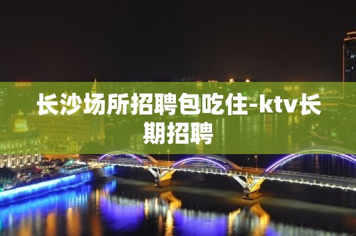 长沙场所招聘包吃住-ktv长期招聘