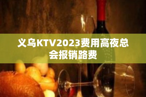 义乌KTV2023费用高夜总会报销路费